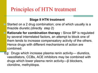 Principles of HTN treatment
Stage II HTN treatment
 Started on a 2 drug combination; one of which usually is a
thiazide diuretic.(directly step 2)
 Rationale for combination therapy : Since BP is regulated
by several interrelated factors, an attempt to block one of
them tends to increase compensatory activity of the others.
Hence drugs with different mechanisms of action are
combined.
Eg: Drugs which increase plasma renin activity— diuretics,
vasodilators, CCBs, ACE inhibitors may be combined with
drugs which lower plasma renin activity—β blockers,
clonidine, methyldopa.
 