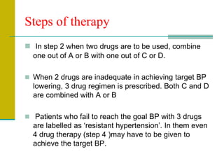 Steps of therapy
 In step 2 when two drugs are to be used, combine
one out of A or B with one out of C or D.
 When 2 drugs are inadequate in achieving target BP
lowering, 3 drug regimen is prescribed. Both C and D
are combined with A or B
 Patients who fail to reach the goal BP with 3 drugs
are labelled as ‘resistant hypertension’. In them even
4 drug therapy (step 4 )may have to be given to
achieve the target BP.
 