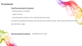 Treatment
Non-Pharmacological Treatment:
– Quitting cigarette smoking,
– regular exercise,
– restricting dietary intake of: salt, saturated fats and calories
will improve peripheral circulation, prevent increases in blood volume, reduce plasma cholesterol levels
and total body weight.
Pharmacological Treatment: AntiHypertensive drug
 