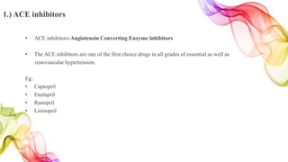1.) ACE inhibitors
• ACE inhibitors-Angiotensin Converting Enzyme inhibitors
• The ACE inhibitors are one of the first choice drugs in all grades of essential as well as
renovascular hypertension.
Eg:
• Captopril
• Enalapril
• Ramipril
• Lisinopril
 