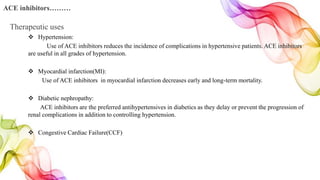  Hypertension:
Use of ACE inhibitors reduces the incidence of complications in hypertensive patients. ACE inhibitors
are useful in all grades of hypertension.
 Myocardial infarction(MI):
Use of ACE inhibitors in myocardial infarction decreases early and long-term mortality.
 Diabetic nephropathy:
ACE inhibitors are the preferred antihypertensives in diabetics as they delay or prevent the progression of
renal complications in addition to controlling hypertension.
 Congestive Cardiac Failure(CCF)
ACE inhibitors………
Therapeutic uses
 
