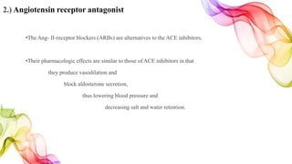 2.) Angiotensin receptor antagonist
•The Ang- II-receptor blockers (ARBs) are alternatives to the ACE inhibitors.
•Their pharmacologic effects are similar to those of ACE inhibitors in that
they produce vasodilation and
block aldosterone secretion,
thus lowering blood pressure and
decreasing salt and water retention.
 