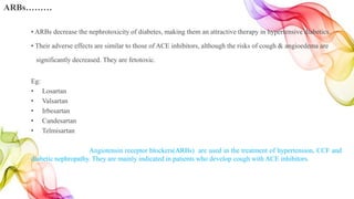 • ARBs decrease the nephrotoxicity of diabetes, making them an attractive therapy in hypertensive diabetics.
• Their adverse effects are similar to those of ACE inhibitors, although the risks of cough & angioedema are
significantly decreased. They are fetotoxic.
Eg:
• Losartan
• Valsartan
• Irbesartan
• Candesartan
• Telmisartan
Angiotensin receptor blockers(ARBs) are used in the treatment of hypertension, CCF and
diabetic nephropathy. They are mainly indicated in patients who develop cough with ACE inhibitors.
ARBs………
 