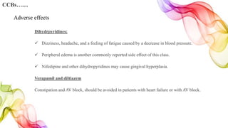 Dihydrpyridines:
 Dizziness, headache, and a feeling of fatigue caused by a decrease in blood pressure.
 Peripheral edema is another commonly reported side effect of this class.
 Nifedipine and other dihydropyridines may cause gingival hyperplasia.
Verapamil and diltiazem
Constipation and AV block, should be avoided in patients with heart failure or with AV block.
CCBs…....
Adverse effects
 