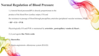 Normal Regulation of Blood Pressure
1.) Arterial blood pressure(BP) is directly proportionate to the
product of the blood flow (cardiac output, CO) and
the resistance to passage of blood through precapillary arterioles (peripheral vascular resistance, PVR)
• BP = CO × PVR
Physiologically CO and PVR is maintained by arterioles , postcapillary venules & Heart .
2.) Local agents like Nitric oxide
3.) Baroreflex
4.) Renin-angiotensin- aldosterone system (RAAS)
 