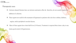  Calcium channel blockers have an intrinsic natriuretic effect & therefore, do not usually require the
addition of a diuretic.
 These agents are useful in the treatment of hypertensive patients who also have asthma, diabetes,
angina, and/or peripheral vascular disease.
 Most of these agents have short half-lives (3-8 hours). Treatment is required three times a day to ma
intain good control of hypertension.
Therapeutic uses
CCBs…....
 