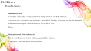 Therapeutic uses
• Thiazides are useful in combination therapy with β- blockers and ACE inhibitors.
• Spironolactone, a potassium sparing diuretic, is used with thiazides. Spironolactone has the additional
benefit of diminishing the cardiac remodeling that occurs in heart
failure.
Disadvantages of Thiazide Diuretics
They are not effective in patients with inadequate kidney function.
Loop diuretics may be required in these patients.
Diuretics…….
Thiazide diuretics
 