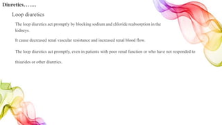 The loop diuretics act promptly by blocking sodium and chloride reabsorption in the
kidneys.
It cause decreased renal vascular resistance and increased renal blood flow.
The loop diuretics act promptly, even in patients with poor renal function or who have not responded to
thiazides or other diuretics.
Diuretics…….
Loop diuretics
 
