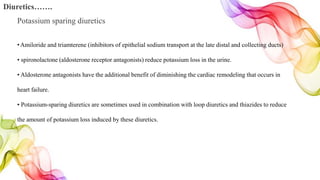 Diuretics…….
Potassium sparing diuretics
•Amiloride and triamterene (inhibitors of epithelial sodium transport at the late distal and collecting ducts)
• spironolactone (aldosterone receptor antagonists) reduce potassium loss in the urine.
• Aldosterone antagonists have the additional benefit of diminishing the cardiac remodeling that occurs in
heart failure.
• Potassium-sparing diuretics are sometimes used in combination with loop diuretics and thiazides to reduce
the amount of potassium loss induced by these diuretics.
 