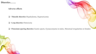 Adverse effects
 Thiazide diuretics-Hypokalemia, Hyperuricemia
 Loop diuretics-Ototoxicity
 Potassium sparing diuretics-Gastric upsets, Gynaecomastia in males, Menstrual irregularities in females
Diuretics…….
 