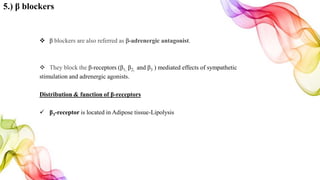 5.) β blockers
 β blockers are also referred as β-adrenergic antagonist.
 They block the β-receptors (β1, β2, and β3 ) mediated effects of sympathetic
stimulation and adrenergic agonists.
Distribution & function of β-receptors
 β3-receptor is located in Adipose tissue-Lipolysis
 