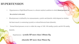 HYPERTENSION
• Hypertension or High Blood Pressure is a chronic medical condition in which blood pressure in
the arteries is elevated.
• Blood pressure is defined by two measurements, systolic and diastolic which depend on whether
the heart muscle is contracting (systole) or relaxed between beats (diastole).
• Normal blood pressure at rest is within the range of 100–140 mmHg systolic and 60–90 mmHg
diastolic.
Hypertension - systolic BP more than 140mm Hg
-diastolic BP more than 90mm Hg
 