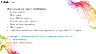 Drawbacks of non-selective beta blockers:
• Fatigue, lethargy
• Bradycardia
• Loss of libido-impotence
• Cognitive defects-forgetfulness
• Bronchoconstriction-Asthma
• Hyperglycemia
• Sudden withdrawal-chance of rebound hypertension, precipitation of MI or angina
Advantages of cardio selective beta blockers over non-selective blockers
 Safer in asthmatics
 Safer in Diabetes mellitus
β blockers……
 