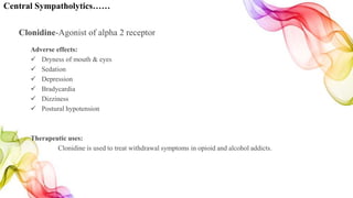 Central Sympatholytics……
Clonidine-Agonist of alpha 2 receptor
Adverse effects:
 Dryness of mouth & eyes
 Sedation
 Depression
 Bradycardia
 Dizziness
 Postural hypotension
Therapeutic uses:
Clonidine is used to treat withdrawal symptoms in opioid and alcohol addicts.
 