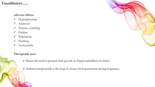 Vasodilators…..
Adverse effects:
 Hyperglycemia
 Anorexia
 Nausea, vomiting
 Fatigue
 Palpitation
 Flushing
 Tachycardia
Therapeutic uses:
 Minoxidil used to promote hair growth in Alopecia(baldness in male)
 Sodium nitroprusside is the drug of choice for hypertension during pregnancy
 