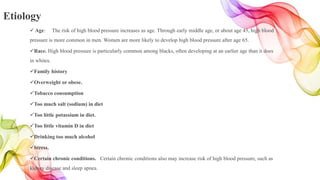 Etiology
 Age: The risk of high blood pressure increases as age. Through early middle age, or about age 45, high blood
pressure is more common in men. Women are more likely to develop high blood pressure after age 65.
Race. High blood pressure is particularly common among blacks, often developing at an earlier age than it does
in whites.
Family history
Overweight or obese.
Tobacco consumption
Too much salt (sodium) in diet
Too little potassium in diet.
Too little vitamin D in diet
Drinking too much alcohol
Stress.
Certain chronic conditions. Certain chronic conditions also may increase risk of high blood pressure, such as
kidney disease and sleep apnea.
 