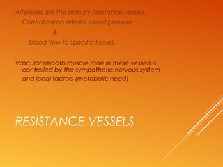 RESISTANCE VESSELS
Arterioles are the primary resistance vessels,
Control mean arterial blood pressure
&
blood flow to specific tissues.
Vascular smooth muscle tone in these vessels is
controlled by the sympathetic nervous system
and local factors (metabolic need)
 