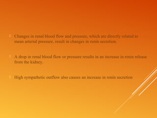  Changes in renal blood flow and pressure, which are directly related to
mean arterial pressure, result in changes in renin secretion.
 A drop in renal blood flow or pressure results in an increase in renin release
from the kidney.
 High sympathetic outflow also causes an increase in renin secretion
 