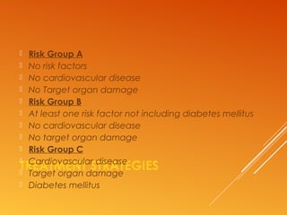 TREATMENT STRATEGIES
 Risk Group A
 No risk factors
 No cardiovascular disease
 No Target organ damage
 Risk Group B
 At least one risk factor not including diabetes mellitus
 No cardiovascular disease
 No target organ damage
 Risk Group C
 Cardiovascular disease
 Target organ damage
 Diabetes mellitus
 