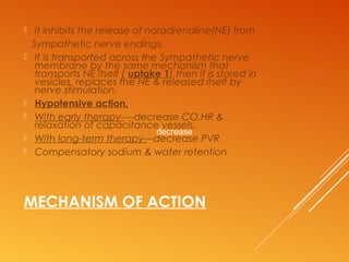 MECHANISM OF ACTION
 It inhibits the release of noradrenaline(NE) from
Sympathetic nerve endings.
 It is transported across the Sympathetic nerve
membrane by the same mechanism that
transports NE itself ( uptake 1),then it is stored in
vesicles, replaces the NE & released itself by
nerve stimulation.
 Hypotensive action,
 With early therapy----decrease CO,HR &
relaxation of capacitance vessels.
 With long-term therapy---decrease PVR
 Compensatory sodium & water retention
decrease
 