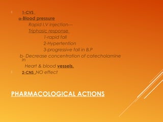 PHARMACOLOGICAL ACTIONS
 1-CVS
a-Blood pressure
Rapid I.V injection---
Triphasic response
1-rapid fall
2-Hypertention
3-progressive fall in B.P
b- Decrease concentration of catecholamine
in
Heart & blood vessels.
 2-CNS ,NO effect
 