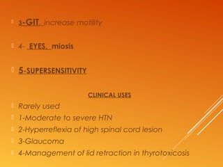  3-GIT, increase motility
 4- EYES, miosis
 5-SUPERSENSITIVITY
CLINICAL USES
 Rarely used
 1-Moderate to severe HTN
 2-Hyperreflexia of high spinal cord lesion
 3-Glaucoma
 4-Management of lid retraction in thyrotoxicosis
 