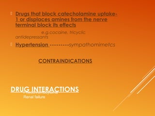 DRUG INTERACTIONS
 Drugs that block catecholamine uptake-
1 or displaces amines from the nerve
terminal block its effects
e.g.cocaine, tricyclic
antidepressants
 Hypertension ---------sympathomimetcs
CONTRAINDICATIONS
Pheochromocytoma
Renal failure
 