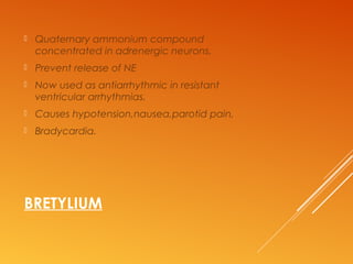 BRETYLIUM
 Quaternary ammonium compound
concentrated in adrenergic neurons.
 Prevent release of NE
 Now used as antiarrhythmic in resistant
ventricular arrhythmias.
 Causes hypotension,nausea,parotid pain,
 Bradycardia.
 