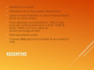 RESERPINE
 Alkaloid in nature.
 Obtained from Rauwolfia Serpentina
 Used in Indo-Pakistan to treat mental illness
since ancient times.
 Pure alkaloid was isolated in 1955.it was
popular antihypertensive in late 1950s &
early 1960s but now used as
pharmacological tool.
 Well absorbed orally
 Crosses BBB,placental barrier & excreted in
milk.
 