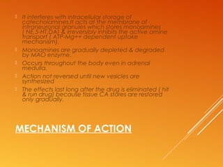 MECHANISM OF ACTION
 It interferes with intracellular storage of
catecholamines.It acts at the membrane of
intraneuronal granules which stores monoamines
( NE,5-HT,DA) & irreversibly inhibits the active amine
transport ( ATP-Mg++ dependent uptake
mechanism).
 Monoamines are gradually depleted & degraded
by MAO enzyme.
 Occurs throughout the body even in adrenal
medulla.
 Action not reversed until new vesicles are
synthesized
 The effects last long after the drug is eliminated ( hit
& run drug) because tissue CA stores are restored
only gradually.
 