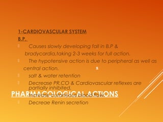 PHARMACOLOGICAL ACTIONS
1-CARDIOVASCULAR SYSTEM
B.P,
 Causes slowly developing fall in B.P &
bradycardia,taking 2-3 weeks for full action.
 The hypotensive action is due to peripheral as well as
central action.
 salt & water retention
 Decrease PR,CO & Cardiovascular reflexes are
partially inhibited.
 Increase cutaneous blood flow.
 Decreae Renin secretion
s
 