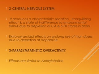  2-CENTRAL NERVOUS SYSTEM
 It produces a characteristic sedation , tranquillizing
effect & a state of indifference to environmental
stimuli due to depletion of CA & 5-HT stores in brain.
 Extra-pyramidal effects on prolong use of high doses
due to depletion of dopamine.
 3-PARASYMPATHETIC OVERACTIVITY
 Effects are similar to Acetylcholine
 