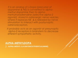 ALPHA-METHYLDOPA
(L- ALPHA-METHYL-3,4-DIHYDROXYPHENYLALANINE)
It is an analog of L-Dopa (precursor of
dopamine & NE) is converted to alpha-
methyl dopamine then to alpha-
methylnoradrenaline (selective alpha-2
agonist), stored in adrenergic nerve vesicles,
where it replaces NE & is released by nerve
stimulation to interact with postsynaptic
adrenoreceptors.
It probably acts as an agonist at presynaptic
alpha-2 receptors in brainstem to decrease
efferent sympathetic activity.
 