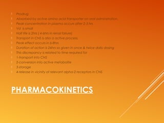 PHARMACOKINETICS
 Prodrug
 Absorbed by active amino acid transporter on oral adminstration.
 Peak concentration in plasma occurs after 2-3 hrs
 Vd is small
 Half life is 2hrs ( 4-6hrs in renal failure)
 Transport in CNS is also a active process.
 Peak effect occurs in 6-8hrs
 Duration of action is 24hrs so given in once & twice daily dosing
 This discrepancy is related to time required for
 1-transport into CNS
 2-conversion into active metabolite
 3-storage
 4-release in vicinity of relevant alpha-2 receptors in CNS
 