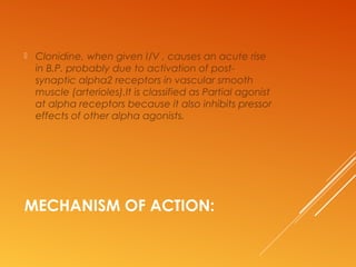 MECHANISM OF ACTION:
 Clonidine, when given I/V , causes an acute rise
in B.P. probably due to activation of post-
synaptic alpha2 receptors in vascular smooth
muscle (arterioles).It is classified as Partial agonist
at alpha receptors because it also inhibits pressor
effects of other alpha agonists.
 