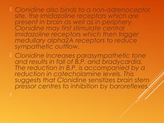  Clonidine also binds to a non-adrenoceptor
site, the imidazoline receptors which are
present in brain as well as in periphery.
Clonidine may first stimulate central
imidazoline receptors which then trigger
medullary alpha2A receptors to reduce
sympathetic outflow.
 Clonidine increases parasympathetic tone
and results in fall of B.P. and bradycardia.
The reduction in B.P. is accompanied by a
reduction in catecholamine levels. This
suggests that Clonidine sensitizes brain stem
pressor centres to inhibition by baroreflexes.

 