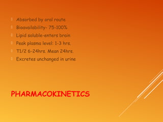 PHARMACOKINETICS
 Absorbed by oral route
 Bioavailability- 75-100%
 Lipid soluble-enters brain
 Peak plasma level: 1-3 hrs.
 T1/2 6-24hrs. Mean 24hrs.
 Excretes unchanged in urine
 