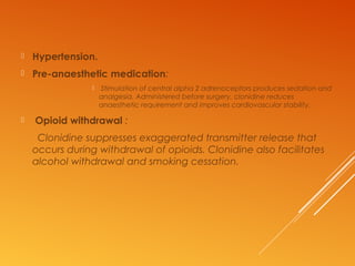  Hypertension.
 Pre-anaesthetic medication:
 Stimulation of central alpha 2 adrenoceptors produces sedation and
analgesia. Administered before surgery, clonidine reduces
anaesthetic requirement and improves cardiovascular stability.
 Opioid withdrawal :
Clonidine suppresses exaggerated transmitter release that
occurs during withdrawal of opioids. Clonidine also facilitates
alcohol withdrawal and smoking cessation.
 