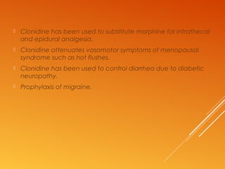  Clonidine has been used to substitute morphine for intrathecal
and epidural analgesia.
 Clonidine attenuates vasomotor symptoms of menopausal
syndrome such as hot flushes.
 Clonidine has been used to control diarrhea due to diabetic
neuropathy.
 Prophylaxis of migraine.
 