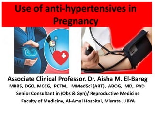 Use of anti-hypertensives in
Pregnancy
Associate Clinical Professor. Dr. Aisha M. El-Bareg
MBBS, DGO, MCCG, PCTM, MMedSci (ART), ABOG, MD, PhD
Senior Consultant in (Obs & Gyn)/ Reproductive Medicine
Faculty of Medicine, Al-Amal Hospital, Misrata .LIBYA
 