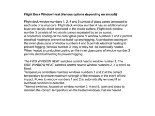 Flight Deck Window Heat (Various options depending on aircraft)
Flight deck window numbers 1, 2, 4 and 5 consist of glass panes laminated to
each side of a vinyl core. Flight deck window number 4 has an additional vinyl
layer and acrylic sheet laminated to the inside surface. Flight deck window
number 3 consists of two acrylic panes separated by an air space.
A conductive coating on the outer glass pane of window numbers 1 and 2 permits
electrical heating to prevent ice build–up and fogging. A conductive coating on
the inner glass pane of window numbers 4 and 5 permits electrical heating to
prevent fogging. Window number 3 may or may not be electrically heated.
When heated a conductive coating on the inner glass pane of window number 3
permits electrical heating to prevent fogging.
The FWD WINDOW HEAT switches control heat to window number 1. The
SIDE WINDOW HEAT switches control heat to window numbers 2, 3 4 and 5 as
fitted.
Temperature controllers maintain windows numbers 1 and 2 at the correct
temperature to ensure maximum strength of the windows in the event of bird
impact. Power to window numbers 1 and 2 is automatically removed if an
overheat condition is detected.
Thermal switches, located on window number 3, 4 and 5, open and close to
maintain the correct temperature on the windows that are heated .

 