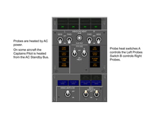 Probes are heated by AC
power.
On some aircraft the
Captains Pitot is heated
from the AC Standby Bus.

Probe heat switches A
controls the Left Probes
Switch B controls Right
Probes.

 
