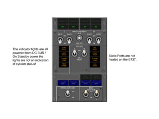 The indicator lights are all
powered from DC BUS 1
On Standby power the
lights are not an indication
of system status!

Static Ports are not
heated on the B737.

 