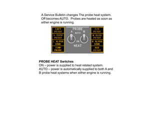 A Service Bulletin changes The probe heat system.
Off becomes AUTO. Probes are heated as soon as
either engine is running.

PROBE HEAT Switches
ON – power is supplied to heat related system.
AUTO – power is automatically supplied to both A and
B probe heat systems when either engine is running.

 