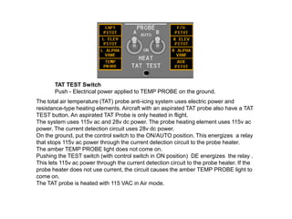 TAT TEST Switch
Push - Electrical power applied to TEMP PROBE on the ground.
The total air temperature (TAT) probe anti-icing system uses electric power and
resistance-type heating elements. Aircraft with an aspirated TAT probe also have a TAT
TEST button. An aspirated TAT Probe is only heated in flight.
The system uses 115v ac and 28v dc power. The probe heating element uses 115v ac
power. The current detection circuit uses 28v dc power.
On the ground, put the control switch to the ON/AUTO position. This energizes a relay
that stops 115v ac power through the current detection circuit to the probe heater.
The amber TEMP PROBE light does not come on.
Pushing the TEST switch (with control switch in ON position) DE energizes the relay .
This lets 115v ac power through the current detection circuit to the probe heater. If the
probe heater does not use current, the circuit causes the amber TEMP PROBE light to
come on.
The TAT probe is heated with 115 VAC in Air mode.

 