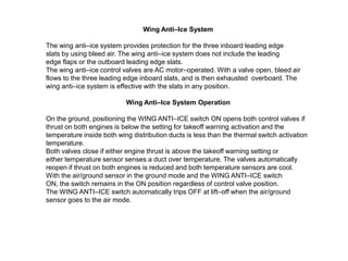 Wing Anti–Ice System
The wing anti–ice system provides protection for the three inboard leading edge
slats by using bleed air. The wing anti–ice system does not include the leading
edge flaps or the outboard leading edge slats.
The wing anti–ice control valves are AC motor–operated. With a valve open, bleed air
flows to the three leading edge inboard slats, and is then exhausted overboard. The
wing anti–ice system is effective with the slats in any position.
Wing Anti–Ice System Operation
On the ground, positioning the WING ANTI–ICE switch ON opens both control valves if
thrust on both engines is below the setting for takeoff warning activation and the
temperature inside both wing distribution ducts is less than the thermal switch activation
temperature.
Both valves close if either engine thrust is above the takeoff warning setting or
either temperature sensor senses a duct over temperature. The valves automatically
reopen if thrust on both engines is reduced and both temperature sensors are cool.
With the air/ground sensor in the ground mode and the WING ANTI–ICE switch
ON, the switch remains in the ON position regardless of control valve position.
The WING ANTI–ICE switch automatically trips OFF at lift–off when the air/ground
sensor goes to the air mode.

 