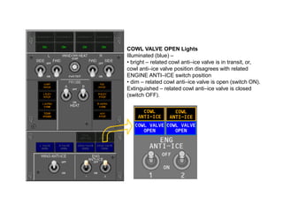 COWL VALVE OPEN Lights
Illuminated (blue) –
• bright – related cowl anti–ice valve is in transit, or,
cowl anti–ice valve position disagrees with related
ENGINE ANTI–ICE switch position
• dim – related cowl anti–ice valve is open (switch ON).
Extinguished – related cowl anti–ice valve is closed
(switch OFF).

 