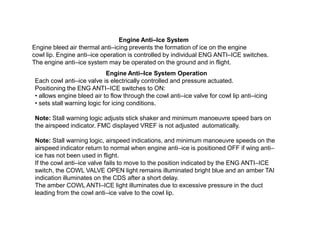 Engine Anti–Ice System
Engine bleed air thermal anti–icing prevents the formation of ice on the engine
cowl lip. Engine anti–ice operation is controlled by individual ENG ANTI–ICE switches.
The engine anti–ice system may be operated on the ground and in flight.
Engine Anti–Ice System Operation
Each cowl anti–ice valve is electrically controlled and pressure actuated.
Positioning the ENG ANTI–ICE switches to ON:
• allows engine bleed air to flow through the cowl anti–ice valve for cowl lip anti–icing
• sets stall warning logic for icing conditions.
Note: Stall warning logic adjusts stick shaker and minimum manoeuvre speed bars on
the airspeed indicator. FMC displayed VREF is not adjusted automatically.
Note: Stall warning logic, airspeed indications, and minimum manoeuvre speeds on the
airspeed indicator return to normal when engine anti–ice is positioned OFF if wing anti–
ice has not been used in flight.
If the cowl anti–ice valve fails to move to the position indicated by the ENG ANTI–ICE
switch, the COWL VALVE OPEN light remains illuminated bright blue and an amber TAI
indication illuminates on the CDS after a short delay.
The amber COWL ANTI–ICE light illuminates due to excessive pressure in the duct
leading from the cowl anti–ice valve to the cowl lip.

 