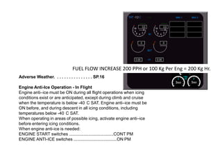 FUEL FLOW INCREASE 200 PPH or 100 Kg Per Eng = 200 Kg Hr.
Adverse Weather. . . . . . . . . . . . . . . . SP.16
Engine Anti-Ice Operation - In Flight
Engine anti–ice must be ON during all flight operations when icing
conditions exist or are anticipated, except during climb and cruise
when the temperature is below -40 C SAT. Engine anti–ice must be
ON before, and during descent in all icing conditions, including
temperatures below -40 C SAT.
When operating in areas of possible icing, activate engine anti–ice
before entering icing conditions.
When engine anti-ice is needed:
ENGINE START switches .....................................CONT PM
ENGINE ANTI-ICE switches ....................................ON PM

 