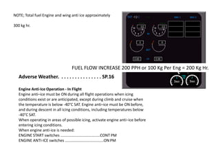 NOTE; Total fuel Engine and wing anti ice approximately
300 kg hr.

FUEL FLOW INCREASE 200 PPH or 100 Kg Per Eng = 200 Kg Hr.
Adverse Weather. . . . . . . . . . . . . . . . SP.16
Engine Anti-Ice Operation - In Flight
Engine anti–ice must be ON during all flight operations when icing
conditions exist or are anticipated, except during climb and cruise when
the temperature is below -40°C SAT. Engine anti–ice must be ON before,
and during descent in all icing conditions, including temperatures below
-40°C SAT.
When operating in areas of possible icing, activate engine anti–ice before
entering icing conditions.
When engine anti-ice is needed:
ENGINE START switches .....................................CONT PM
ENGINE ANTI-ICE switches ....................................ON PM

 